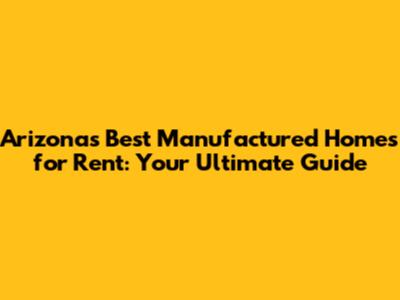 Arizona's Best Manufactured Homes for Rent: Your Ultimate Guide