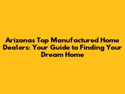 Arizona's Top Manufactured Home Dealers: Your Guide to Finding Your Dream Home