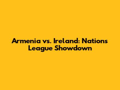 Armenia vs. Ireland: Nations League Showdown