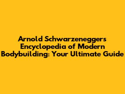 Arnold Schwarzenegger's Encyclopedia of Modern Bodybuilding: Your Ultimate Guide