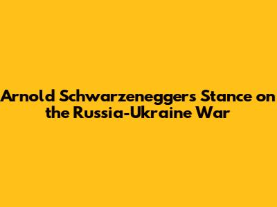 Arnold Schwarzenegger's Stance on the Russia-Ukraine War