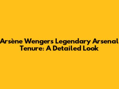 Arsène Wenger's Legendary Arsenal Tenure: A Detailed Look