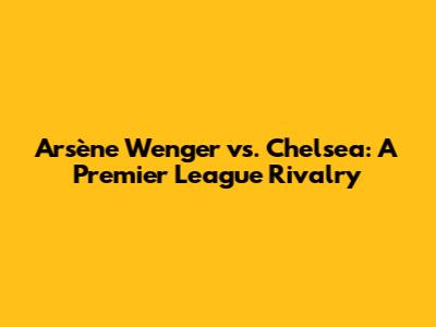 Arsène Wenger vs. Chelsea: A Premier League Rivalry