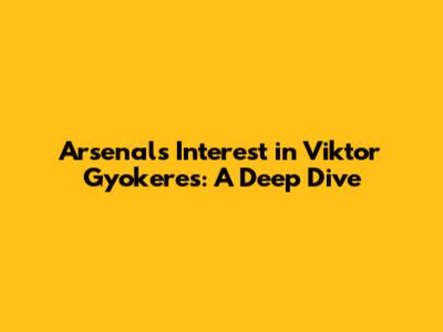Arsenal's Interest in Viktor Gyokeres: A Deep Dive