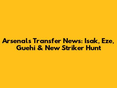 Arsenal's Transfer News: Isak, Eze, Guehi & New Striker Hunt