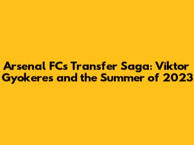 Arsenal FC's Transfer Saga: Viktor Gyokeres and the Summer of 2023