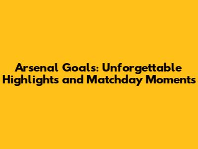 Arsenal Goals: Unforgettable Highlights and Matchday Moments
