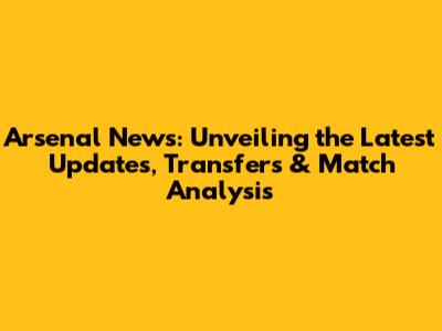 Arsenal News: Unveiling the Latest Updates, Transfers & Match Analysis