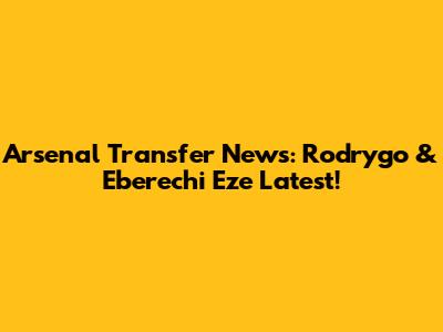 Arsenal Transfer News: Rodrygo & Eberechi Eze Latest!