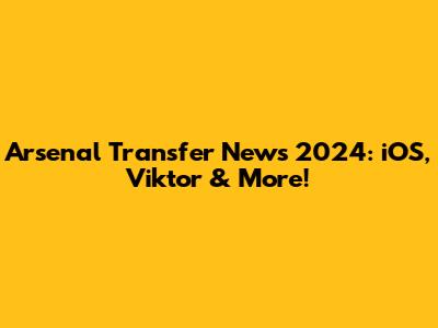 Arsenal Transfer News 2024: iOS, Viktor & More!