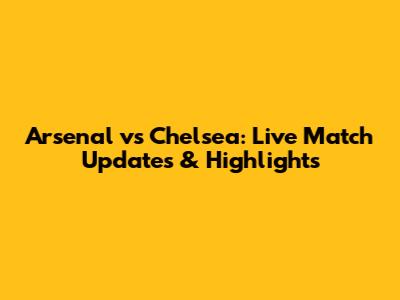 Arsenal vs Chelsea: Live Match Updates & Highlights