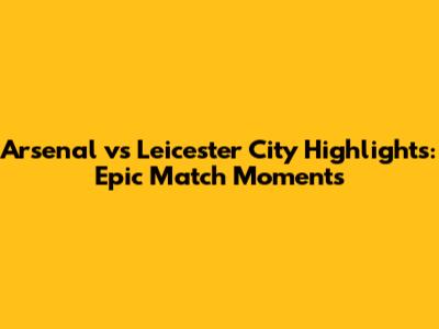 Arsenal vs Leicester City Highlights: Epic Match Moments