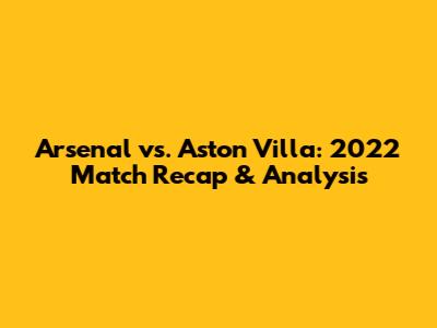 Arsenal vs. Aston Villa: 2022 Match Recap & Analysis