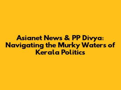Asianet News & PP Divya: Navigating the Murky Waters of Kerala Politics