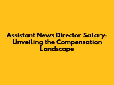Assistant News Director Salary: Unveiling the Compensation Landscape
