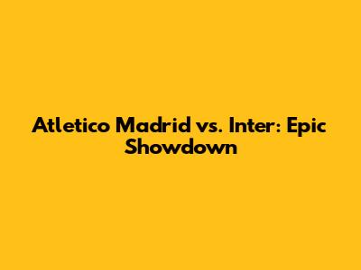 Atletico Madrid vs. Inter: Epic Showdown