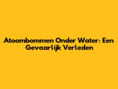 Atoombommen Onder Water: Een Gevaarlijk Verleden