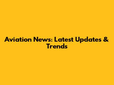 Aviation News: Latest Updates & Trends