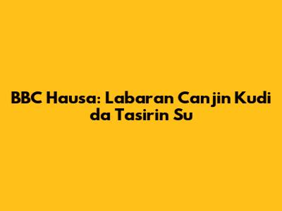 BBC Hausa: Labaran Canjin Kudi da Tasirin Su