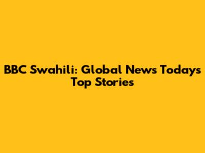 BBC Swahili: Global News Today's Top Stories
