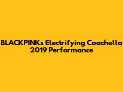 BLACKPINK's Electrifying Coachella 2019 Performance
