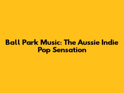 Ball Park Music: The Aussie Indie Pop Sensation