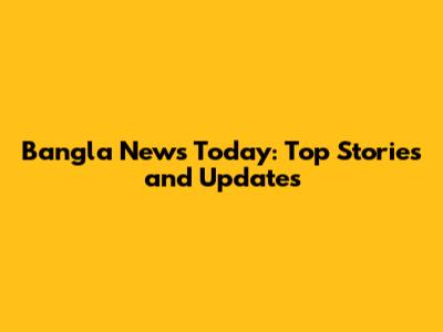 Bangla News Today: Top Stories and Updates