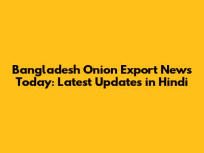 Bangladesh Onion Export News Today: Latest Updates in Hindi