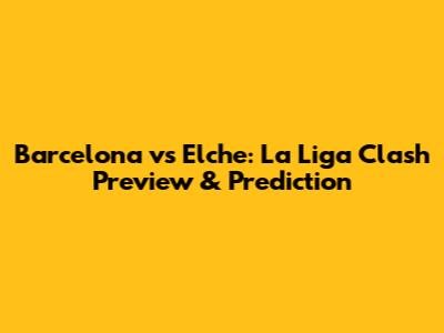 Barcelona vs Elche: La Liga Clash Preview & Prediction