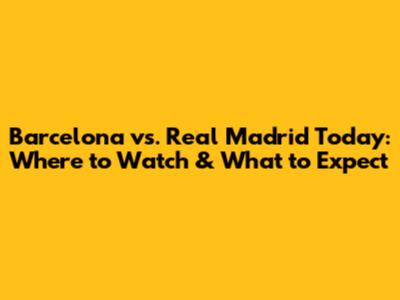Barcelona vs. Real Madrid Today: Where to Watch & What to Expect