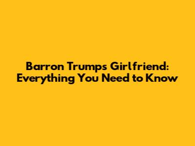 Barron Trump's Girlfriend: Everything You Need to Know