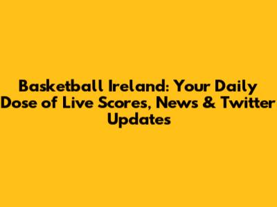 Basketball Ireland: Your Daily Dose of Live Scores, News & Twitter Updates