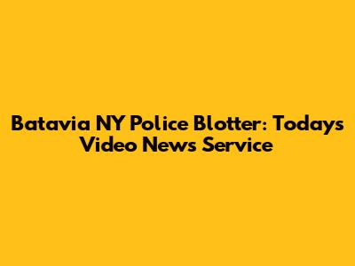 Batavia NY Police Blotter: Today's Video News Service
