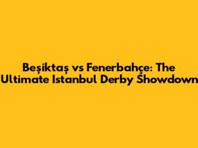 Beşiktaş vs Fenerbahçe: The Ultimate Istanbul Derby Showdown