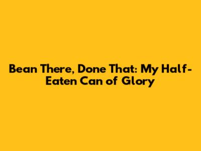 Bean There, Done That: My Half-Eaten Can of Glory