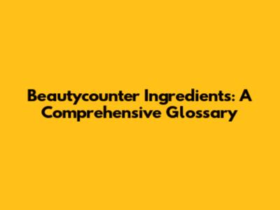 Beautycounter Ingredients: A Comprehensive Glossary