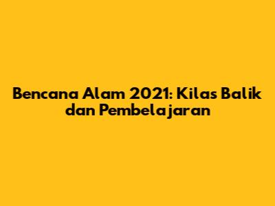 Bencana Alam 2021: Kilas Balik dan Pembelajaran