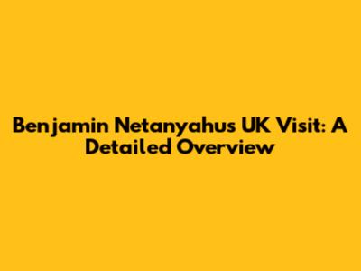Benjamin Netanyahu's UK Visit: A Detailed Overview