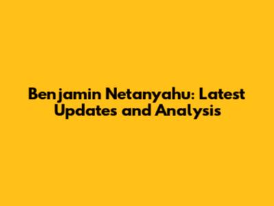Benjamin Netanyahu: Latest Updates and Analysis