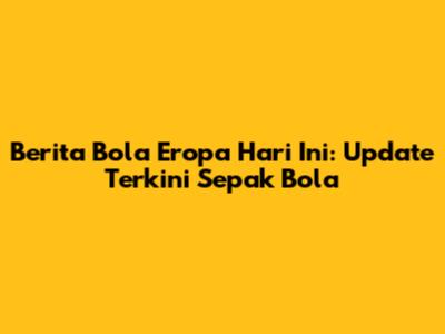 Berita Bola Eropa Hari Ini: Update Terkini Sepak Bola