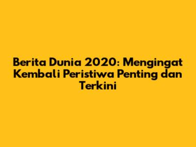 Berita Dunia 2020: Mengingat Kembali Peristiwa Penting dan Terkini