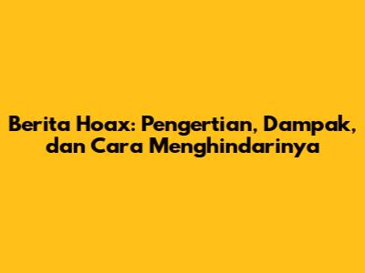 Berita Hoax: Pengertian, Dampak, dan Cara Menghindarinya