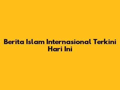 Berita Islam Internasional Terkini Hari Ini