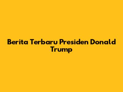 Berita Terbaru Presiden Donald Trump