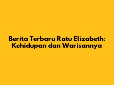 Berita Terbaru Ratu Elizabeth: Kehidupan dan Warisannya