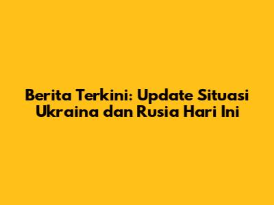 Berita Terkini: Update Situasi Ukraina dan Rusia Hari Ini