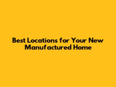 Best Locations for Your New Manufactured Home
