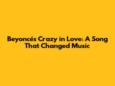 Beyoncé's 'Crazy in Love': A Song That Changed Music