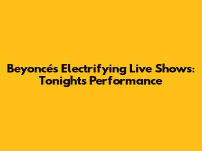 Beyoncé's Electrifying Live Shows: Tonight's Performance