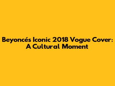 Beyoncé's Iconic 2018 Vogue Cover: A Cultural Moment